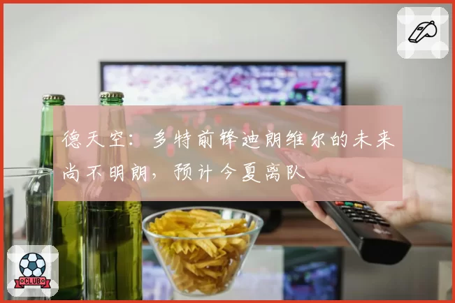 德天空:多特前锋迪朗维尔的未来尚不明朗,预计今夏离队