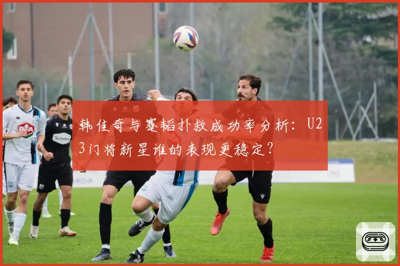 韩佳奇与蹇韬扑救成功率分析：U23门将新星谁的表现更稳定？