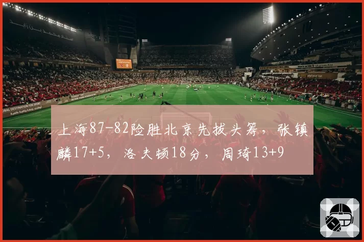 上海87-82险胜北京先拔头筹，张镇麟17+5，洛夫顿18分，周琦13+9