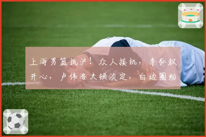 上海男篮抵沪!众人接机,李弘权开心,卢伟洛夫顿淡定,白边圈粉