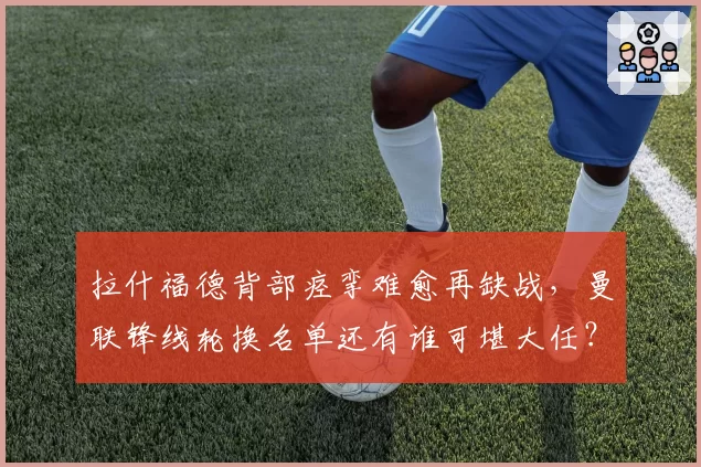 拉什福德背部痉挛难愈再缺战,曼联锋线轮换名单还有谁可堪大任?