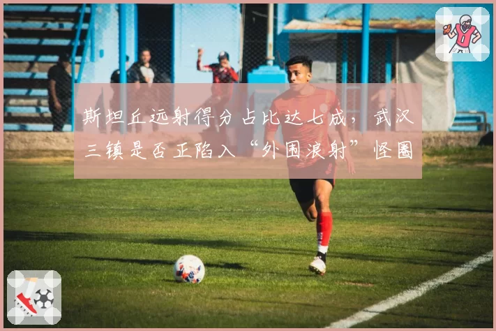 斯坦丘远射得分占比达七成，武汉三镇是否正陷入“外围浪射”怪圈？