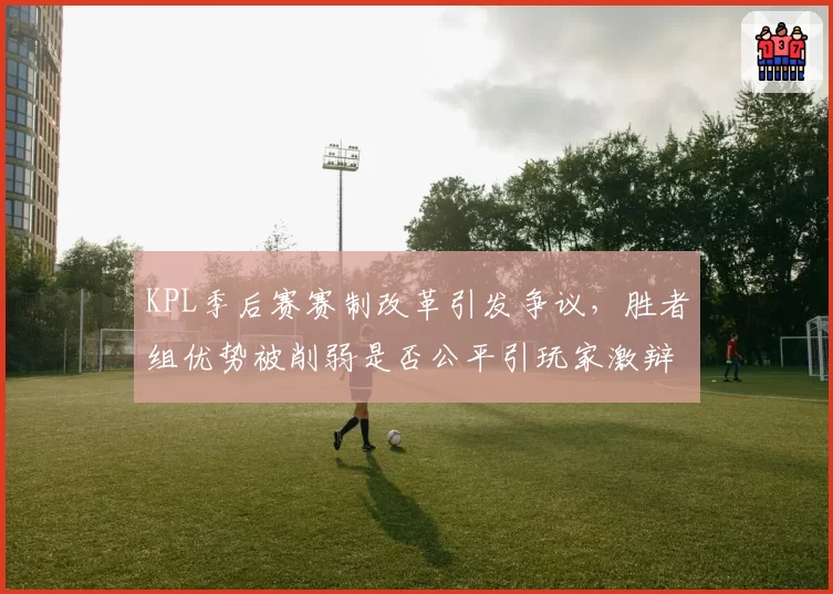 KPL季后赛赛制改革引发争议，胜者组优势被削弱是否公平引玩家激辩