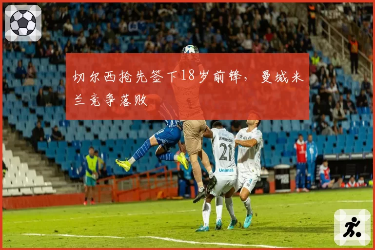 切尔西抢先签下18岁前锋,曼城米兰竞争落败