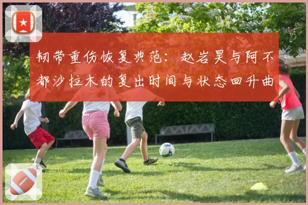 韧带重伤恢复典范：赵岩昊与阿不都沙拉木的复出时间与状态回升曲线对比