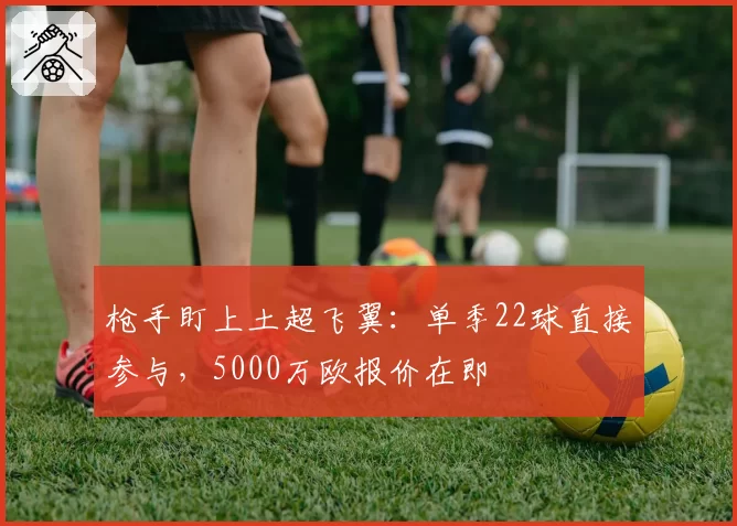 枪手盯上土超飞翼:单季22球直接参与,5000万欧报价在即