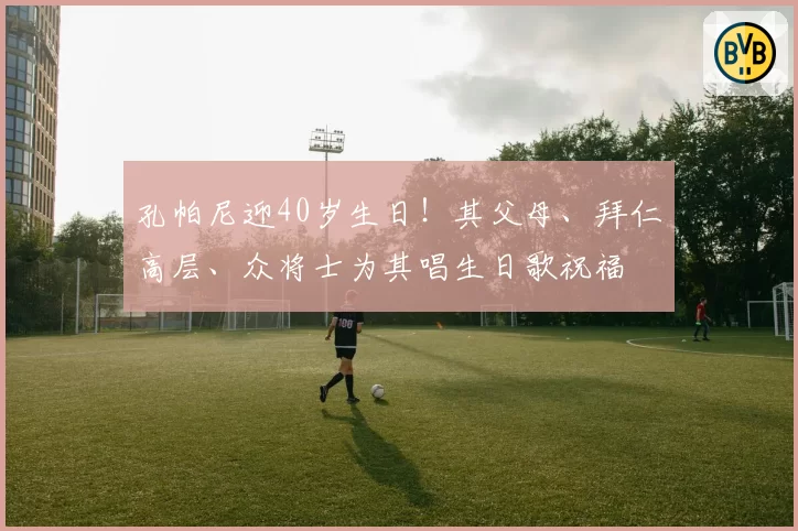 孔帕尼迎40岁生日！其父母、拜仁高层、众将士为其唱生日歌祝福