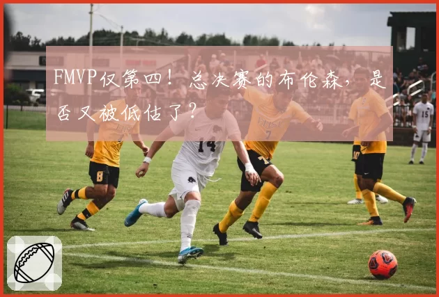FMVP仅第四!总决赛的布伦森,是否又被低估了?