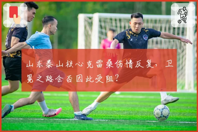 山东泰山核心克雷桑伤情反复，卫冕之路会否因此受阻？