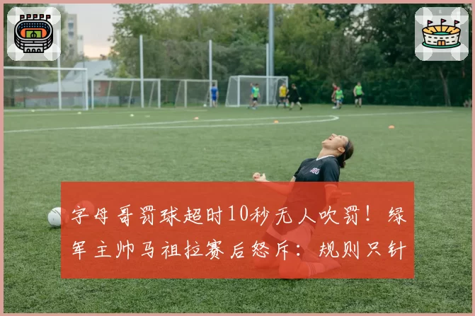 字母哥罚球超时10秒无人吹罚！绿军主帅马祖拉赛后怒斥：规则只针对弱者？