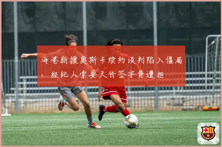 海港新援奥斯卡续约谈判陷入僵局，经纪人索要天价签字费遭拒