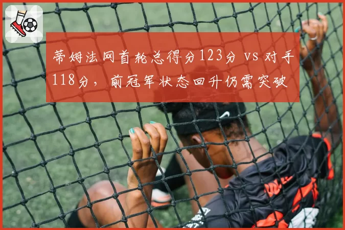 蒂姆法网首轮总得分123分 vs 对手118分,前冠军状态回升仍需突破