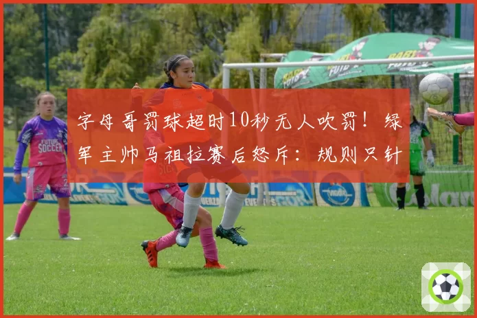 字母哥罚球超时10秒无人吹罚！绿军主帅马祖拉赛后怒斥：规则只针对弱者？