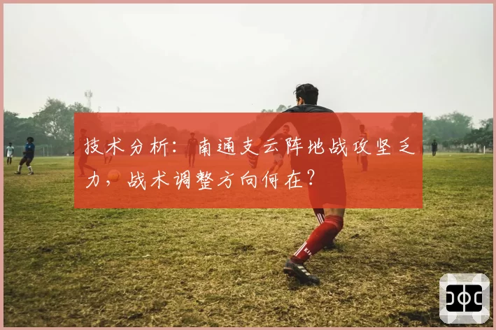 技术分析:南通支云阵地战攻坚乏力,战术调整方向何在?