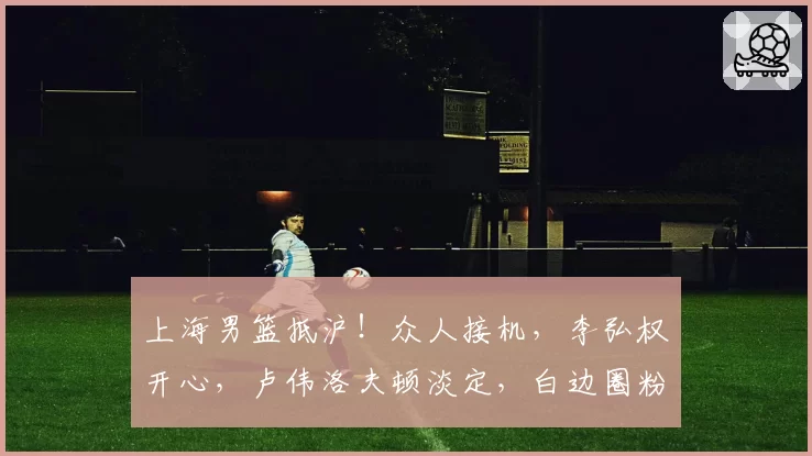 上海男篮抵沪！众人接机，李弘权开心，卢伟洛夫顿淡定，白边圈粉