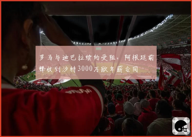 罗马与迪巴拉续约受阻,阿根廷前锋收到沙特3000万欧年薪合同