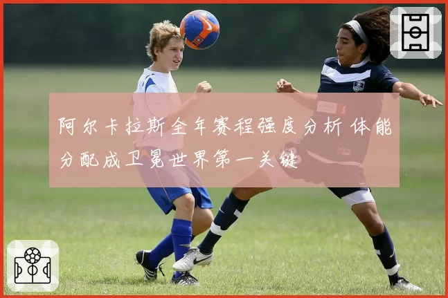 阿尔卡拉斯全年赛程强度分析 体能分配成卫冕世界第一关键