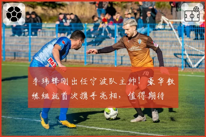 李玮锋刚出任宁波队主帅!豪华教练组就首次携手亮相,值得期待