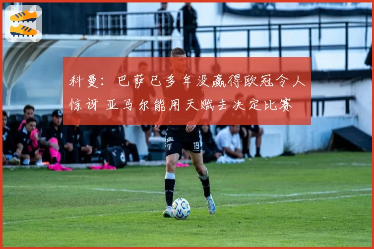 科曼：巴萨已多年没赢得欧冠令人惊讶 亚马尔能用天赋去决定比赛
