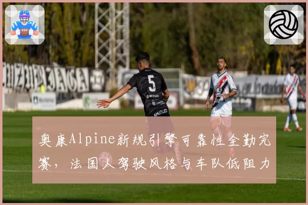 奥康Alpine新规引擎可靠性全勤完赛,法国人驾驶风格与车队低阻力理念匹配度升至93%