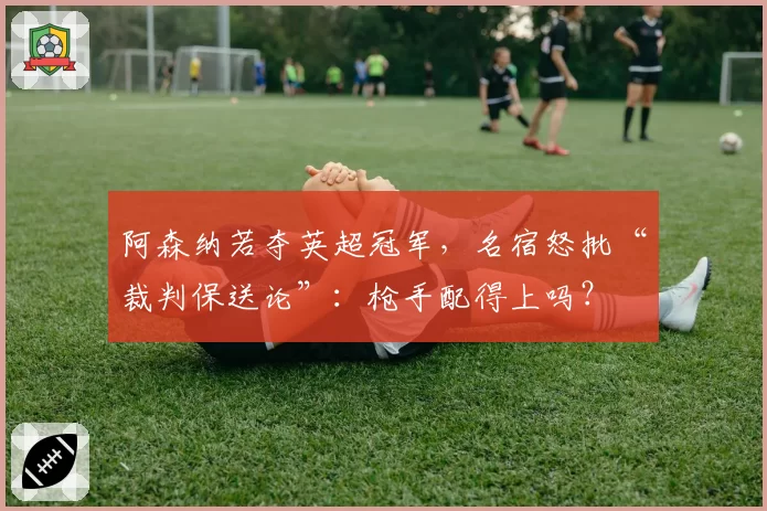 阿森纳若夺英超冠军，名宿怒批“裁判保送论”：枪手配得上吗？