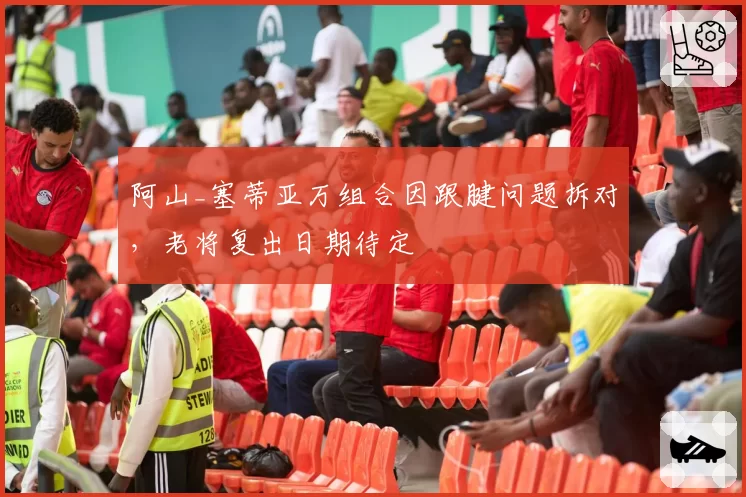 阿山_塞蒂亚万组合因跟腱问题拆对,老将复出日期待定