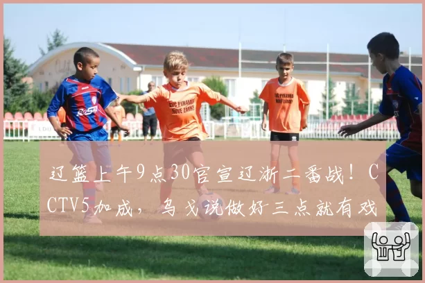 辽篮上午9点30官宣辽浙二番战！CCTV5加成，乌戈说做好三点就有戏