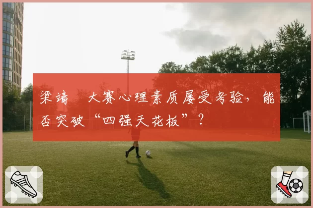 梁靖崑大赛心理素质屡受考验,能否突破“四强天花板”?