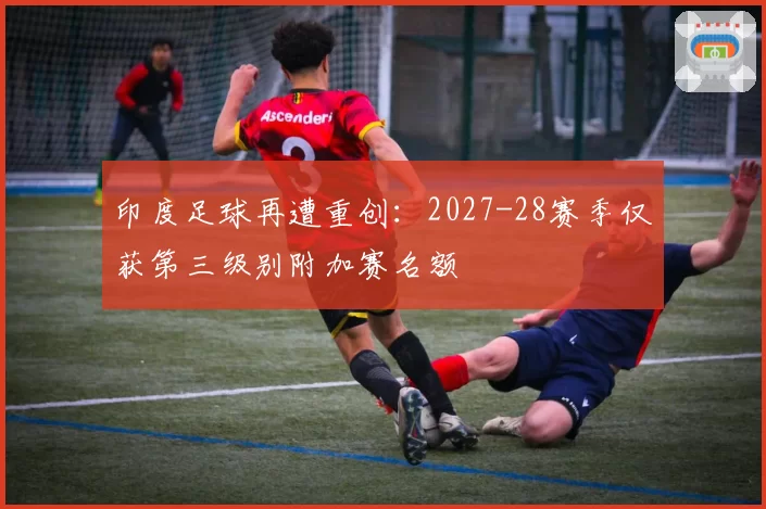 印度足球再遭重创:2027-28赛季仅获第三级别附加赛名额