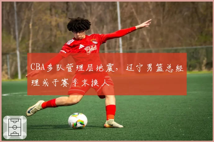 CBA多队管理层地震，辽宁男篮总经理或于赛季末换人