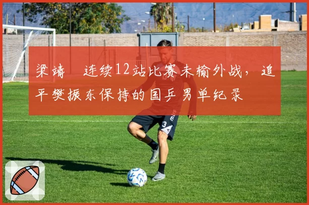 梁靖崑连续12站比赛未输外战,追平樊振东保持的国乒男单纪录