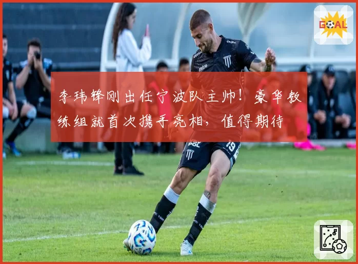 李玮锋刚出任宁波队主帅!豪华教练组就首次携手亮相,值得期待