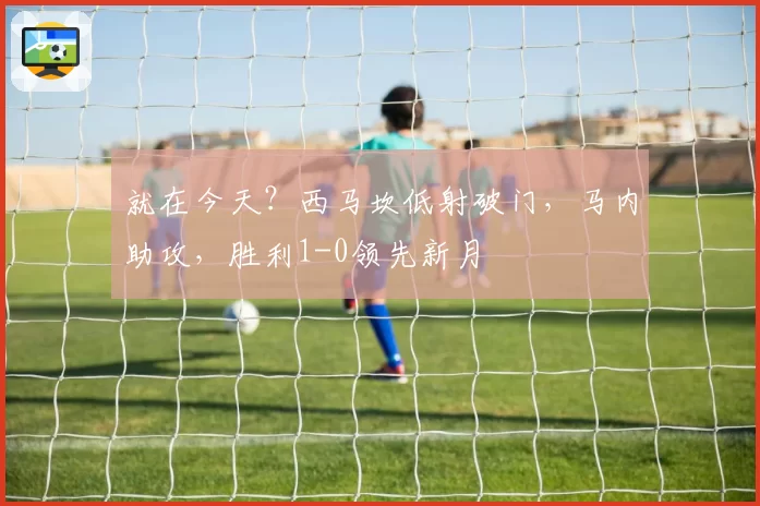 就在今天？西马坎低射破门，马内助攻，胜利1-0领先新月