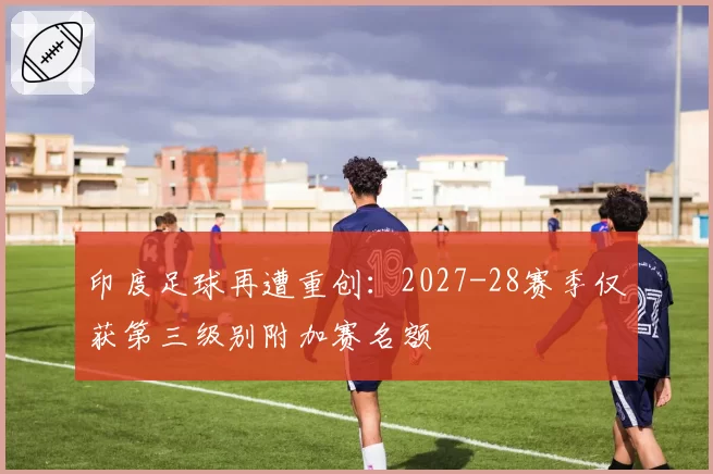 印度足球再遭重创：2027-28赛季仅获第三级别附加赛名额