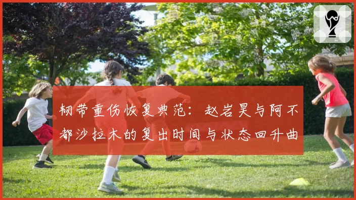 韧带重伤恢复典范：赵岩昊与阿不都沙拉木的复出时间与状态回升曲线对比
