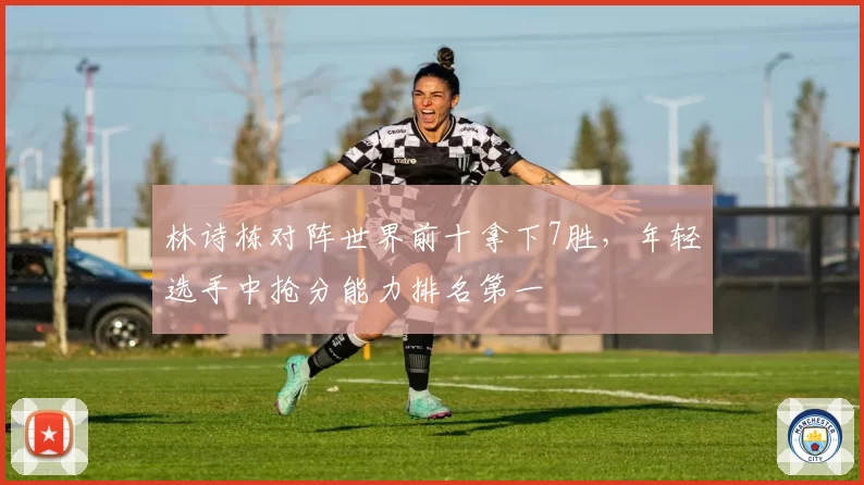 林诗栋对阵世界前十拿下7胜,年轻选手中抢分能力排名第一