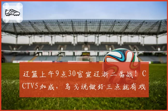 辽篮上午9点30官宣辽浙二番战！CCTV5加成，乌戈说做好三点就有戏