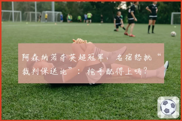 阿森纳若夺英超冠军，名宿怒批“裁判保送论”：枪手配得上吗？