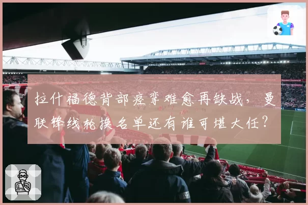 拉什福德背部痉挛难愈再缺战,曼联锋线轮换名单还有谁可堪大任?