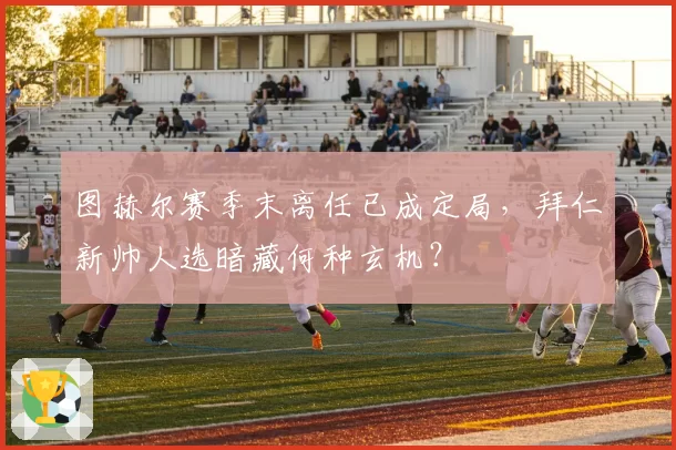 图赫尔赛季末离任已成定局,拜仁新帅人选暗藏何种玄机?