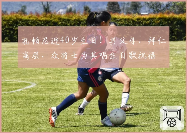 孔帕尼迎40岁生日!其父母、拜仁高层、众将士为其唱生日歌祝福